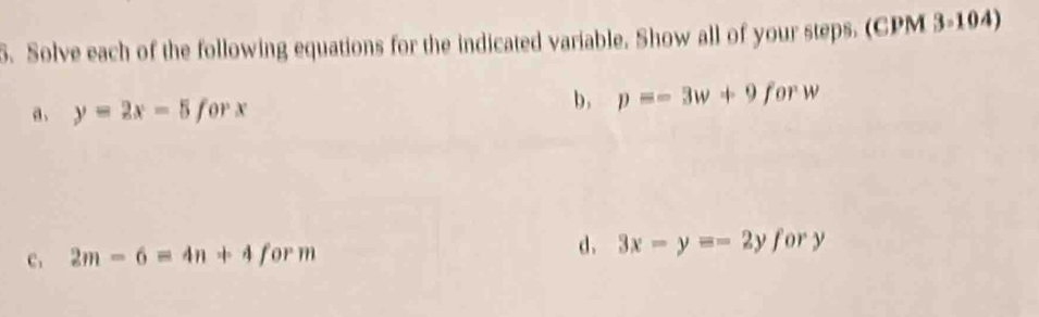 Solve each of the following equations for the indicated variable. Show all of your steps. (CPM 3=104)
a. y=2x-5forx
b, p=-3w+9forw
C. 2m-6=4n+4form
d. 3x-y=-2yfory