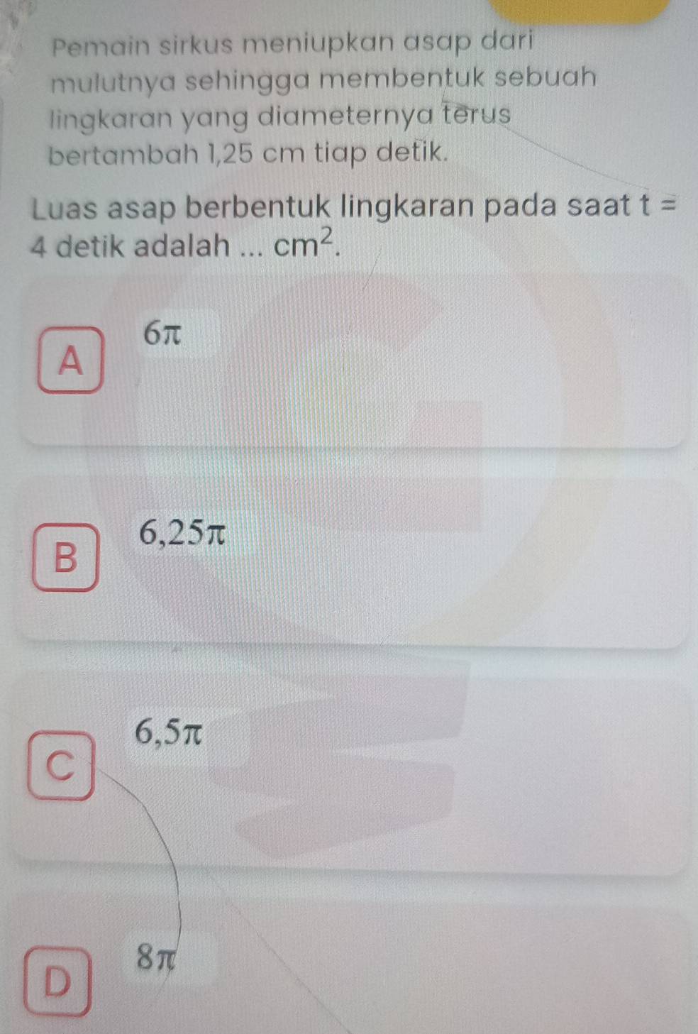 Pemain sirkus meniupkan asap dari
mulutnya sehingga membentuk sebuah
lingkaran yang diameternya terus
bertambah 1,25 cm tiap detik.
Luas asap berbentuk lingkaran pada saat t=
4 detik adalah _ cm^2.
6π
A
6,25π
B
6,5π
C
8π
D