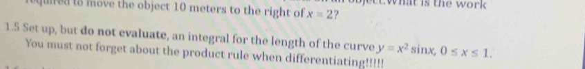 what is the work . 
q u to move the object 10 meters to the right of x=2 ? 
1.5 Set up, but do not evaluate, an integral for the length of the curve 
You must not forget about the product rule when differentiating!!!!! y=x^2sin x, 0≤ x≤ 1.