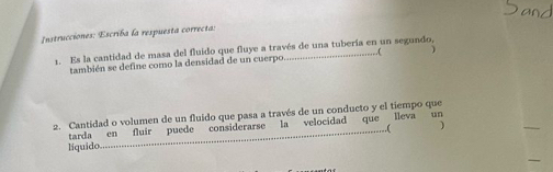 Instrucciones: Escriba la respuesta correcta: 
1. Es la cantidad de masa del fluido que fluye a través de una tubería en un segundo, 
también se define como la densidad de un cuerpo 
2. Cantidad o volumen de un fluido que pasa a través de un conducto y el tiempo que 
líquido _considerarse la velocidad que lleva un 
tarda en fluir puede 
..( ) 
_