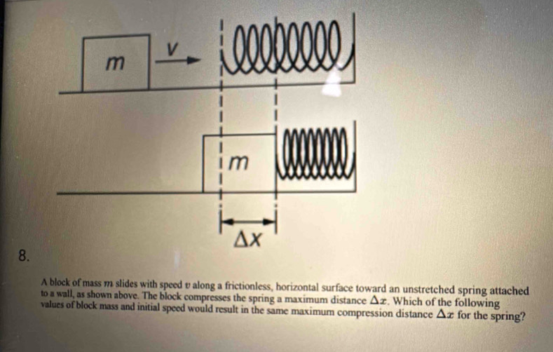 A block of mass m slides with speed v along a frictionless, horizontal surface toward an unstretched spring attached 
to a wall, as shown above. The block compresses the spring a maximum distance △ x. Which of the following 
values of block mass and initial speed would result in the same maximum compression distance △ x for the spring?