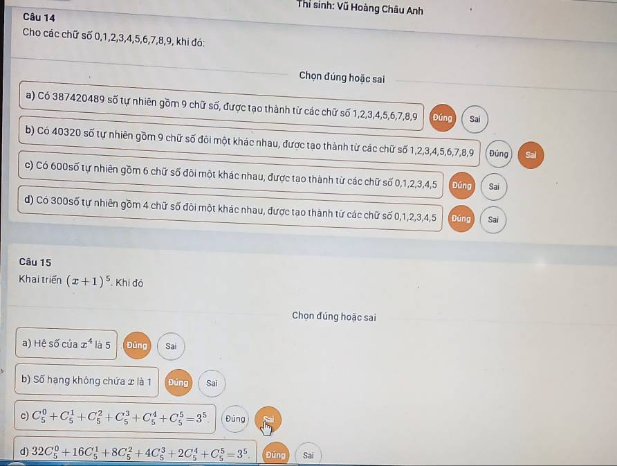 Thí sinh: Vũ Hoàng Châu Anh
Câu 14
Cho các chữ số 0, 1, 2, 3, 4, 5, 6, 7, 8, 9, khi đó:
Chọn đúng hoặc sai
a) Có 387420489 số tự nhiên gồm 9 chữ số, được tạo thành từ các chữ số 1, 2, 3, 4, 5, 6, 7, 8, 9 Đúng Sai
b) Có 40320 số tự nhiên gồm 9 chữ số đôi một khác nhau, được tạo thành từ các chữ số 1, 2, 3, 4, 5, 6, 7, 8, 9 Đúng Sai
c) Có 600số tự nhiên gồm 6 chữ số đôi một khác nhau, được tạo thành từ các chữ số 0, 1, 2, 3, 4, 5 Đúng Sai
d) Có 300số tự nhiên gồm 4 chữ số đôi một khác nhau, được tạo thành từ các chữ số 0, 1, 2, 3, 4, 5 Đứng Sai
Câu 15
Khai triển (x+1)^5. Khi đó
Chọn đúng hoặc sai
a) Hệ số của x^4 là 5 Đúng Sai
b) Số hạng không chứa x là 1 Đúng Sai
c) C_5^(0+C_5^1+C_5^2+C_5^3+C_5^4+C_5^5=3^5). Đúng
d) 32C_5^(0+16C_5^1+8C_5^2+4C_5^3+2C_5^4+C_5^5=3^5). Đúng Sai