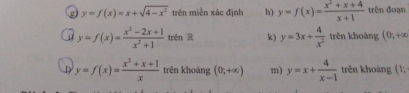 y=f(x)=x+sqrt(4-x^2) trên miền xác định h) y=f(x)= (x^2+x+4)/x+1  trên đoạn
y=f(x)= (x^2-2x+1)/x^2+1  trên R k) y=3x+ 4/x^2  trên khoảng (0;+∈fty
y=f(x)= (x^2+x+1)/x  trên khoảng (0;+∈fty ) m) y=x+ 4/x-1  trên khoảng (1;-