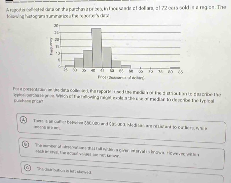 A reporter collected data on the purchase prices, in thousands of dollars, of 72 cars sold in a region. The
following histogram summarizes the reporter's data.
For a presentation on the data collected, the reporter used the median of the distribution to describe the
typical purchase price. Which of the following might explain the use of median to describe the typical
purchase price?
a There is an outlier between $80,000 and $85,000. Medians are resistant to outliers, while
means are not.
B The number of observations that fall within a given interval is known. However, within
each interval, the actual values are not known.
The distribution is left skewed.