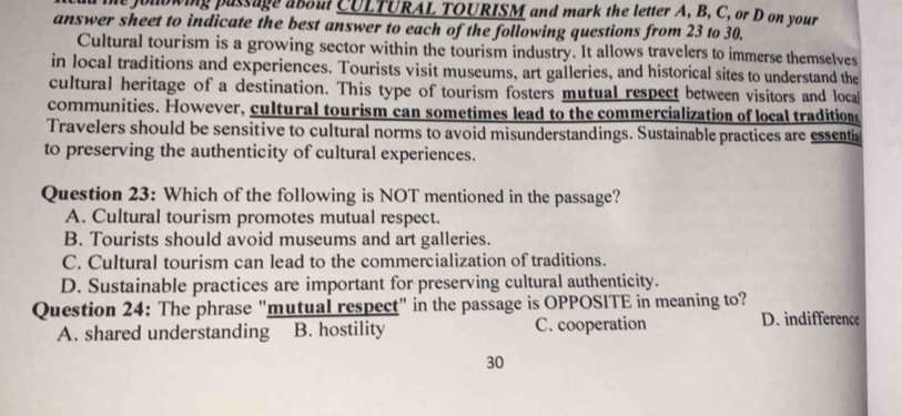 he jonowing passage aboul CULTURAL TOURISM and mark the letter A, B, C, or D on your
answer sheet to indicate the best answer to each of the following questions from 23 to 30.
Cultural tourism is a growing sector within the tourism industry. It allows travelers to immerse themselves
in local traditions and experiences. Tourists visit museums, art galleries, and historical sites to understand the
cultural heritage of a destination. This type of tourism fosters mutual respect between visitors and local
communities. However, cultural tourism can sometimes lead to the commercialization of local traditions
Travelers should be sensitive to cultural norms to avoid misunderstandings. Sustainable practices are essentia
to preserving the authenticity of cultural experiences.
Question 23: Which of the following is NOT mentioned in the passage?
A. Cultural tourism promotes mutual respect.
B. Tourists should avoid museums and art galleries.
C. Cultural tourism can lead to the commercialization of traditions.
D. Sustainable practices are important for preserving cultural authenticity.
Question 24: The phrase "mutual respect" in the passage is OPPOSITE in meaning to?
A. shared understanding B. hostility C. cooperation D. indifference
30