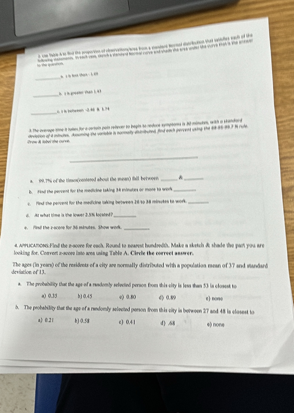 the Table A to find the proportion of observations/area from a standard Normal distribution that satisfies each of the
ollowing statements. In each case, setch a Standard Normal curve and shade the area under the Eurve that is the answer
to the question.
_
. 2 is less than - 1.69
_b. z is greater than 1.43
_
c. z is between -2.46 & 1.74
3. The average time it takes for a certain pain reliever to begin to reduce symptoms is 30 minutes, with a standard
deviation 9 4 minutes. Assuming the variable is normally distributed, find each percent using the 68-95 - 99.7 % rule.
Draw & label the curve.
_
. 99.7% of the times(centered about the mean) fall between _ 8 _
b. Find the percent for the medicine taking 34 minutes or more to work_
c. Find the percent for the medicine taking between 26 to 38 minutes to work._
d. At what time is the lower 2.5% located?_
e. Find the z-score for 36 minutes. Show work._
4. APPLICATIONS:Find the z-score for each, Round to nearest hundredth, Make a sketch & shade the part you are
looking for. Convert z-score into area using Table A. Circle the correct answer.
The ages (in years) of the residents of a city are normally distributed with a population mean of 37 and standard
deviation of 13.
a. The probability that the age of a randomly selected person from this city is less than 53 is closest to
a) 0.35 b) 0.45 o) 0.80 d) 0.89 e) none
b. The probability that the age of a randomly selected person from this city is between 27 and 48 is closest to
a) 0.21 b) 0.58 c) 0.41 d).68
e) none