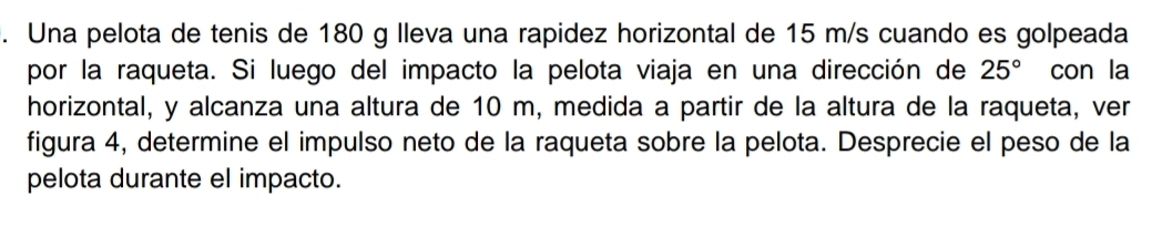 Una pelota de tenis de 180 g lleva una rapidez horizontal de 15 m/s cuando es golpeada 
por la raqueta. Si luego del impacto la pelota viaja en una dirección de 25° con la 
horizontal, y alcanza una altura de 10 m, medida a partir de la altura de la raqueta, ver 
figura 4, determine el impulso neto de la raqueta sobre la pelota. Desprecie el peso de la 
pelota durante el impacto.