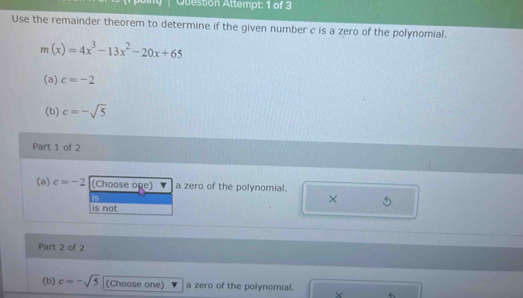 Question Attempt: 1 of 3
Use the remainder theorem to determine if the given number c is a zero of the polynomial.
m(x)=4x^3-13x^2-20x+65
(a) c=-2
(b) c=-sqrt(5)
Part 1 of 2
(a) c=-2 (Choose one) a zero of the polynomial.
is
×
is not
Part 2 of 2
(b) c=-sqrt(5) (Choose one) a zero of the polynomial.
X 6