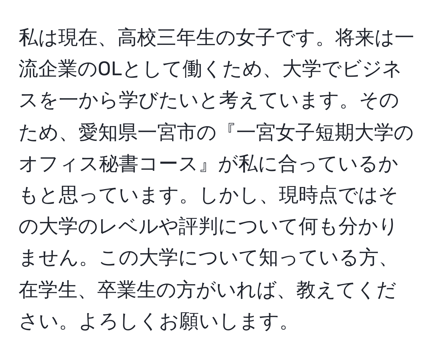 私は現在、高校三年生の女子です。将来は一流企業のOLとして働くため、大学でビジネスを一から学びたいと考えています。そのため、愛知県一宮市の『一宮女子短期大学のオフィス秘書コース』が私に合っているかもと思っています。しかし、現時点ではその大学のレベルや評判について何も分かりません。この大学について知っている方、在学生、卒業生の方がいれば、教えてください。よろしくお願いします。