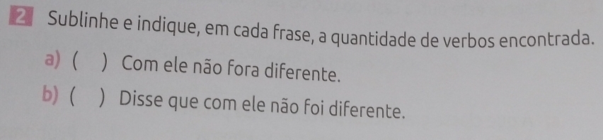 Sublinhe e indique, em cada frase, a quantidade de verbos encontrada. 
a) ( ) Com ele não fora diferente. 
b) ( ) Disse que com ele não foi diferente.