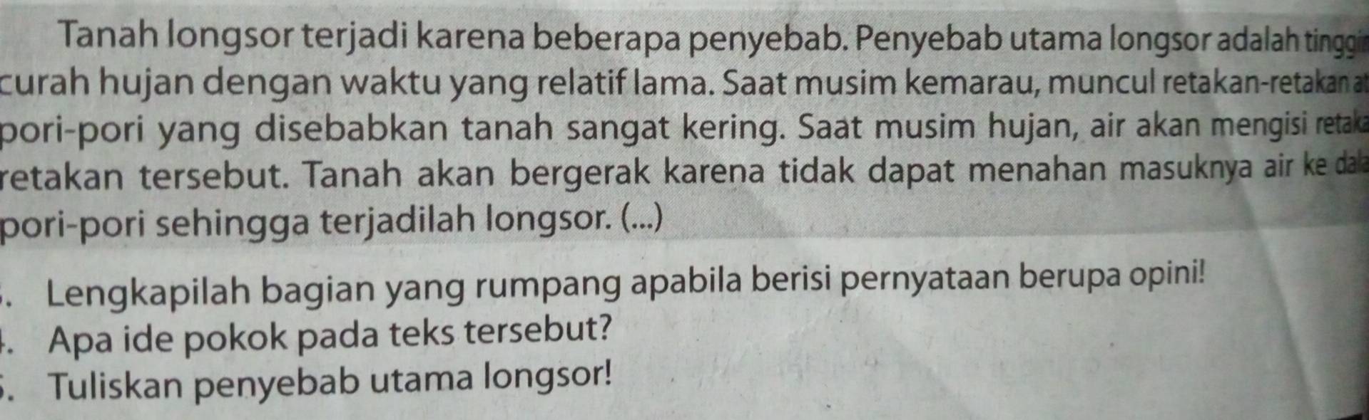 Tanah longsor terjadi karena beberapa penyebab. Penyebab utama longsor adalah tinggi 
curah hujan dengan waktu yang relatif lama. Saat musim kemarau, muncul retakan-retakan at 
pori-pori yang disebabkan tanah sangat kering. Saat musim hujan, air akan mengisi retaka 
retakan tersebut. Tanah akan bergerak karena tidak dapat menahan masuknya air ke dala 
pori-pori sehingga terjadilah longsor. (...) 
. Lengkapilah bagian yang rumpang apabila berisi pernyataan berupa opini! 
. Apa ide pokok pada teks tersebut? 
5. Tuliskan penyebab utama longsor!