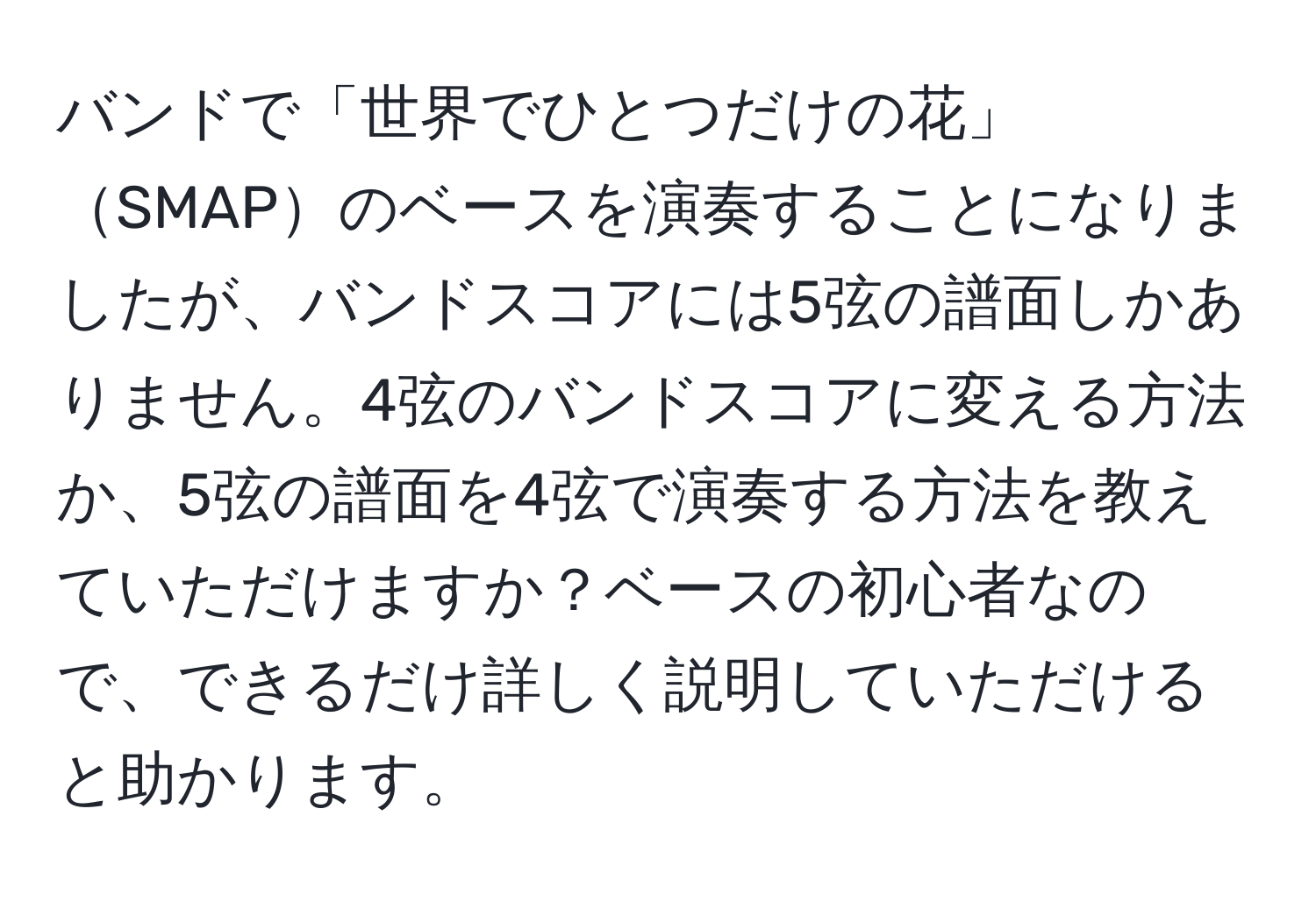 バンドで「世界でひとつだけの花」SMAPのベースを演奏することになりましたが、バンドスコアには5弦の譜面しかありません。4弦のバンドスコアに変える方法か、5弦の譜面を4弦で演奏する方法を教えていただけますか？ベースの初心者なので、できるだけ詳しく説明していただけると助かります。