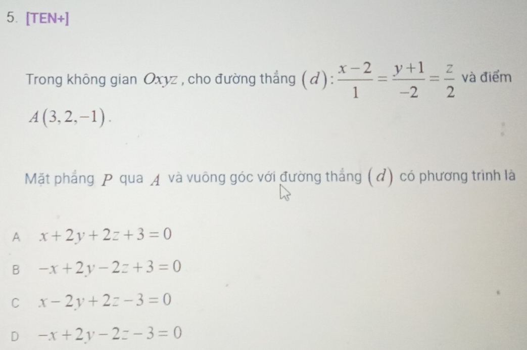 [TEN+]
Trong không gian Oxyz , cho đường thẳng (d):  (x-2)/1 = (y+1)/-2 = z/2  và điểm
A(3,2,-1). 
Mặt phẳng P qua ◢ và vuông góc với đường thắng (đ) có phương trình là
A x+2y+2z+3=0
B -x+2y-2z+3=0
C x-2y+2z-3=0
D -x+2y-2z-3=0