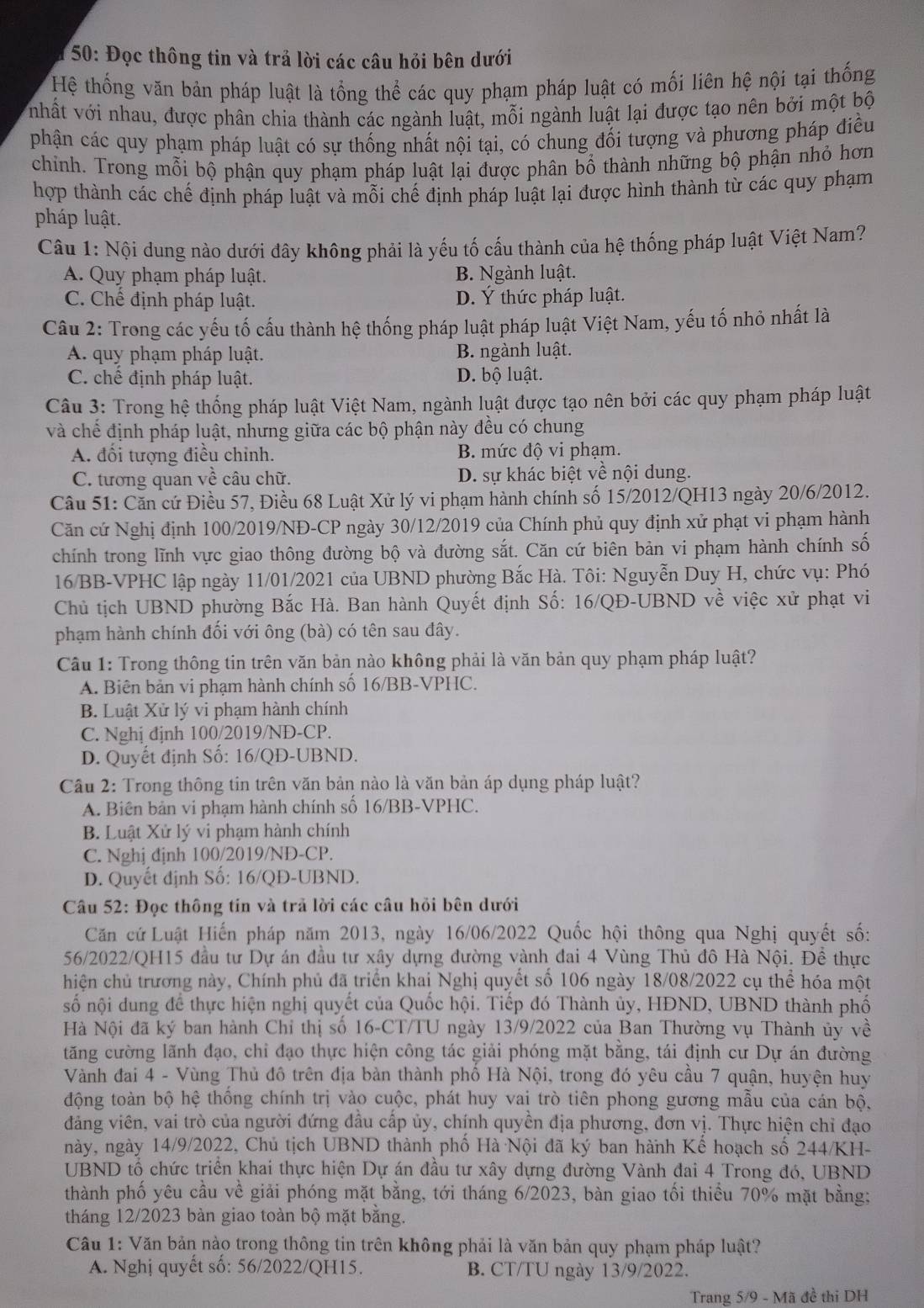 # 50: Đọc thông tin và trả lời các câu hỏi bên dưới
Hệ thống văn bản pháp luật là tổng thể các quy phạm pháp luật có mối liên hệ nội tại thống
nhất với nhau, được phân chia thành các ngành luật, mỗi ngành luật lại được tạo nên bởi một bộ
phận các quy phạm pháp luật có sự thống nhất nội tại, có chung đối tượng và phương pháp điều
chỉnh. Trong mỗi bộ phận quy phạm pháp luật lại được phân bổ thành những bộ phận nhỏ hơn
hợp thành các chế định pháp luật và mỗi chế định pháp luật lại được hình thành từ các quy phạm
pháp luật.
Câu 1: Nội dung nào dưới đây không phải là yếu tố cấu thành của hệ thống pháp luật Việt Nam?
A. Quy phạm pháp luật. B. Ngành luật.
C. Chế định pháp luật. D. Ý thức pháp luật.
Câu 2: Trong các yếu tố cấu thành hệ thống pháp luật pháp luật Việt Nam, yếu tố nhỏ nhất là
A. quy phạm pháp luật. B. ngành luật.
C. chế định pháp luật. D. bộ luật.
Câu 3: Trong hệ thống pháp luật Việt Nam, ngành luật được tạo nên bởi các quy phạm pháp luật
và chế định pháp luật, nhưng giữa các bộ phận này đều có chung
A. đối tượng điều chỉnh. B. mức độ vi phạm.
C. tương quan về câu chữ. D. sự khác biệt về nội dung.
Câu 51: Căn cứ Điều 57, Điều 68 Luật Xử lý vi phạm hành chính số 15/2012/QH13 ngày 20/6/2012.
Căn cứ Nghị định 100/2019/NĐ-CP ngày 30/12/2019 của Chính phủ quy định xử phạt vi phạm hành
chính trong lĩnh vực giao thông đường bộ và đường sắt. Căn cứ biên bản vi phạm hành chính số
16/BB-VPHC lập ngày 11/01/2021 của UBND phường Bắc Hà. Tôi: Nguyễn Duy H, chức vụ: Phó
Chủ tịch UBND phường Bắc Hà. Ban hành Quyết định Số: 16/QĐ-UBND về việc xử phạt vi
phạm hành chính đối với ông (bà) có tên sau đây.
Câu 1: Trong thông tin trên văn bản nào không phải là văn bản quy phạm pháp luật?
A. Biên bản vi phạm hành chính số 16/BB-VPHC.
B. Luật Xử lý vi phạm hành chính
C. Nghị định 100/2019/NĐ-CP.
D. Quyết định Số: 16/QĐ-UBND.
Cầu 2: Trong thông tin trên văn bản nào là văn bản áp dụng pháp luật?
A. Biên bản vi phạm hành chính số 16/BB-VPHC.
B. Luật Xử lý vi phạm hành chính
C. Nghj định 100/2019/NĐ-CP.
D. Quyết định Số: 16/QĐ-UBND.
Câu 52: Đọc thông tín và trả lời các câu hỏi bên dưới
Căn cứ Luật Hiến pháp năm 2013, ngày 16/06/2022 Quốc hội thông qua Nghị quyết số:
56/2022/QH15 đầu tư Dự án đầu tư xây dựng đường vành đai 4 Vùng Thủ đô Hà Nội. Đề thực
hiện chủ trương này, Chính phủ đã triển khai Nghị quyết số 106 ngày 18/08/2022 cụ thể hóa một
số nội dung để thực hiện nghị quyết của Quốc hội. Tiếp đó Thành ủy, HĐND, UBND thành phố
Hà Nội đã ký ban hành Chỉ thị số 16-CT/TU ngày 13/9/2022 của Ban Thường vụ Thành ủy về
tăng cường lãnh đạo, chỉ đạo thực hiện công tác giải phóng mặt bằng, tái định cư Dự án đường
Vành đai 4 - Vùng Thủ đô trên địa bàn thành phố Hà Nội, trong đó yêu cầu 7 quận, huyện huy
động toàn bộ hệ thống chính trị vào cuộc, phát huy vai trò tiên phong gương mẫu của cán bộ,
đảng viên, vai trò của người đứng đầu cấp ủy, chính quyền địa phương, đơn vị. Thực hiện chỉ đạo
này, ngày 14/9/2022, Chủ tịch UBND thành phố Hà Nội đã ký ban hành Kế hoạch số 244/KH-
UBND tổ chức triển khai thực hiện Dự án đầu tư xây dựng đường Vành đai 4 Trong đó, UBND
thành phố yêu cầu về giải phóng mặt bằng, tới tháng 6/2023, bàn giao tối thiều 70% mặt bằng;
tháng 12/2023 bàn giao toàn bộ mặt bằng.
Câu 1: Văn bản nào trong thông tin trên không phải là văn bản quy phạm pháp luật?
A. Nghị quyết số: 56/2022/QH15. B. CT/TU ngày 13/9/2022.
Trang 5/9 - Mã đề thi DH