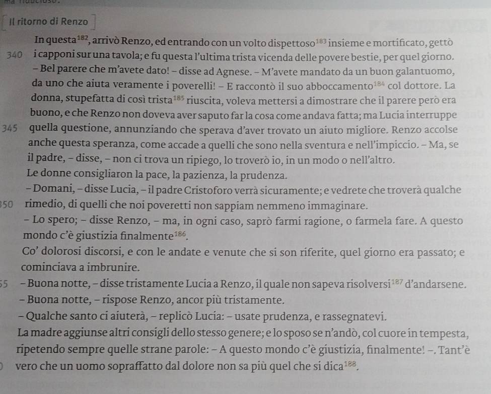 I( ritorno di Renzo
In questa 182 , arrivó Renzo, ed entrando con un volto dispette 0S0^(183) insieme e mortificato, gettò
340 i capponi sur una tavola; e fu questa l’ultima trista vicenda delle povere bestie, per quel giorno.
- Bel parere che m’avete dato! - disse ad Agnese. - M’avete mandato da un buon galantuomo,
da uno che aiuta veramente i poverelli! - E raccontò il suo abboccamento 184 col dottore. La
donna, stupefatta di cosí tris ta^(185) riuscita, voleva mettersi a dimostrare che il parere però era
buono, e che Renzo non doveva aver saputo far la cosa come andava fatta; ma Lucía interruppe
345 quella questione, annunziando che sperava d’aver trovato un aiuto migliore. Renzo accolse
anche questa speranza, come accade a quelli che sono nella sventura e nell’impiccio. - Ma, se
il padre, - disse, - non ci trova un ripiego, lo troverò io, in un modo o nell’altro.
Le donne consigliaron la pace, la pazienza, la prudenza.
- Domani, - disse Lucia, - il padre Cristoforo verrà sicuramente; e vedrete che troverà qualche
50 rimedio, di quelli che noi poveretti non sappiam nemmeno immaginare.
- Lo spero; - disse Renzo, - ma, in ogni caso, saprò farmi ragione, o farmela fare. A questo
mondo c'è giustizia finalmen te^(186).
Co’ dolorosi discorsi, e con le andate e venute che si son riferite, quel giorno era passato; e
cominciava a ímbrunire.
55 - Buona notte, - disse tristamente Lucia a Renzo, il quale non sapeva risolversi ¹®⁷ d’andarsene.
- Buona notte, - rispose Renzo, ancor più tristamente.
- Qualche santo ci aiuterà, - replicò Lucia: - usate prudenza, e rassegnatevi.
La madre aggiunse altri consigli dello stesso genere; e lo sposo se n’andò, col cuore in tempesta,
ripetendo sempre quelle strane parole: - A questo mondo c’è giustizia, finalmente! -. Tant’è
vero che un uomo sopraffatto dal dolore non sa più quel che si dica^(188).