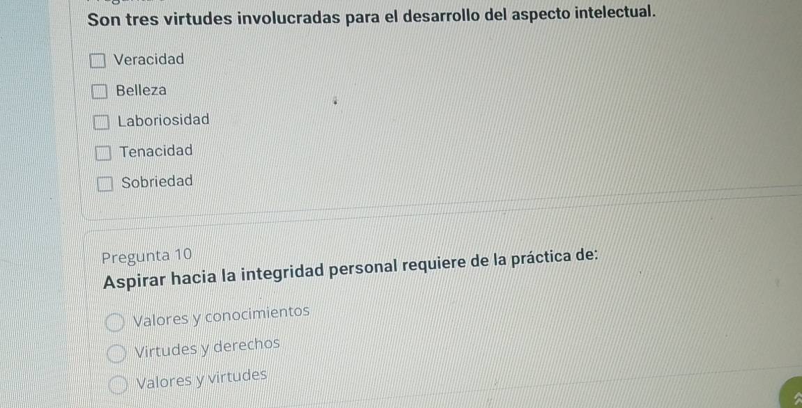 Son tres virtudes involucradas para el desarrollo del aspecto intelectual.
Veracidad
Belleza
Laboriosidad
Tenacidad
Sobriedad
Pregunta 10
Aspirar hacia la integridad personal requiere de la práctica de:
Valores y conocimientos
Virtudes y derechos
Valores y virtudes