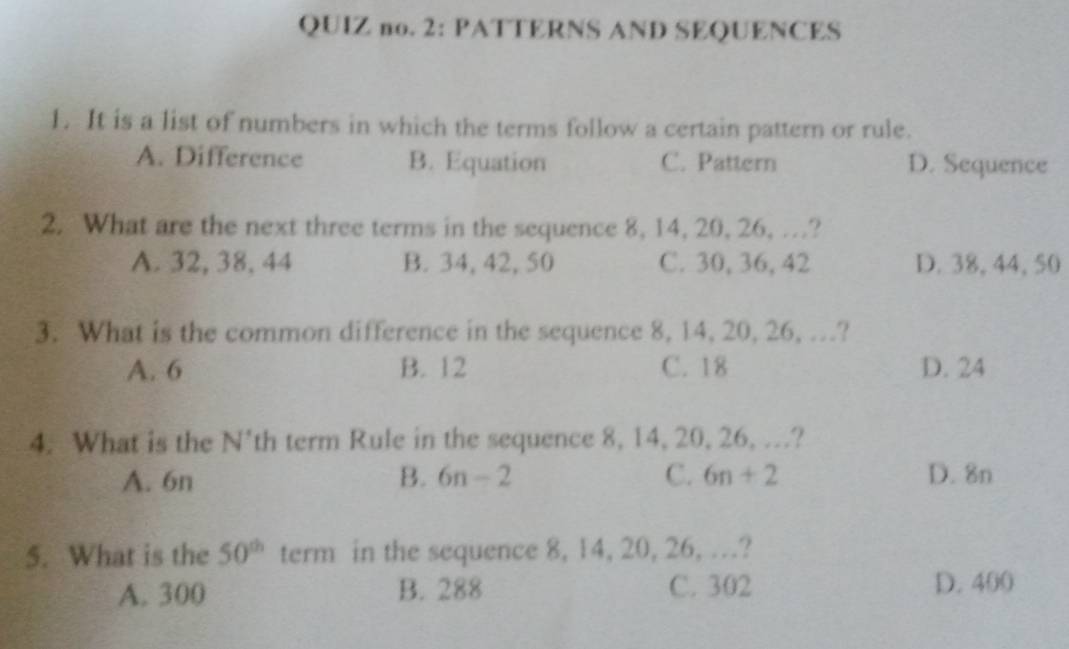 QUIZ no. 2: PATTERNS AND SEQUENCES
1. It is a list of numbers in which the terms follow a certain pattern or rule.
A. Difference B. Equation C. Pattern D. Sequence
2. What are the next three terms in the sequence 8, 14, 20, 26, …?
A. 32, 38, 44 B. 34, 42, 50 C. 30, 36, 42 D. 38, 44, 50
3. What is the common difference in the sequence 8, 14, 20, 26, …?
A. 6 B. 12 C. 18 D. 24
4. What is the N' th term Rule in the sequence 8, 14, 20, 26, …?
A. 6n B. 6n-2 C. 6n+2 D. 8n
5. What is the 50^(th) term in the sequence 8, 14, 20, 26, …?
A. 300 B. 288 C. 302 D. 400