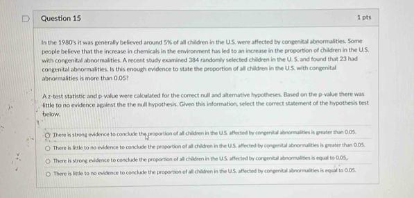 In the 1980's it was generally believed around 5% of all children in the U.S. were affected by congenital abnormalities. Some
people believe that the increase in chemicals in the environment has led to an increase in the proportion of children in the U.S.
with congenital abnormalities. A recent study examined 384 randomly selected children in the U. S. and found that 23 had
congenital abnormalities. Is this enough evidence to state the proportion of all children in the U.S. with congenital
abnormalities is more than 0.05?
A z-test statistic and p -value were calculated for the correct null and alternative hypotheses. Based on the p -value there was
little to no evidence against the the null hypothesis. Given this information, select the correct statement of the hypothesis test
below.
There is strong evidence to conclude the proportion of all children in the U.S. affected by congenital abnormalities is greater than 0.05.
There is little to no evidence to conclude the proportion of all children in the U.S. affected by congenital abnormalities is greater than 0.05.
There is strong evidence to conclude the proportion of all children in the U.S. affected by congenital abnormalities is equal to 0.05.
There is little to no evidence to conclude the proportion of all children in the U.S. affected by congenital abnormalities is equal to 0.05.