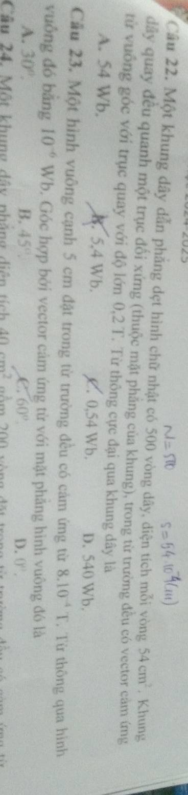 Một khung dây dẫn phẳng dẹt hình chữ nhật có 500 vòng dây, diện tích mỗi vòng 54cm^2. Khung
đây quay đều quanh một trục đối xứng (thuộc mặt phẳng của khung), trong từ trường đều có vector cảm ứng
từ vuống góc với trục quay với độ lớn 0,2 T. Từ thông cực đại qua khung dây là
A. 54 Wb. B. 5.4 Wb. C. 0,54 Wb. D. 540 Wb.
Cầu 23. Một hình vuông cạnh 5 cm đặt trong từ trường đều có cảm ứng từ 8.10^(-4)T. Từ thông qua hình
vuông đó bằng 10^(-6) Wb. Góc hợp bởi vector cảm ứng từ với mặt phăng hình vuông đó là
A. 30°. B. 45°. C. 60°.
D. 0^n, 
Cầu 24. Một khung dây nhẳng diện tích 40cm^2 ăm 200 vòng đãn