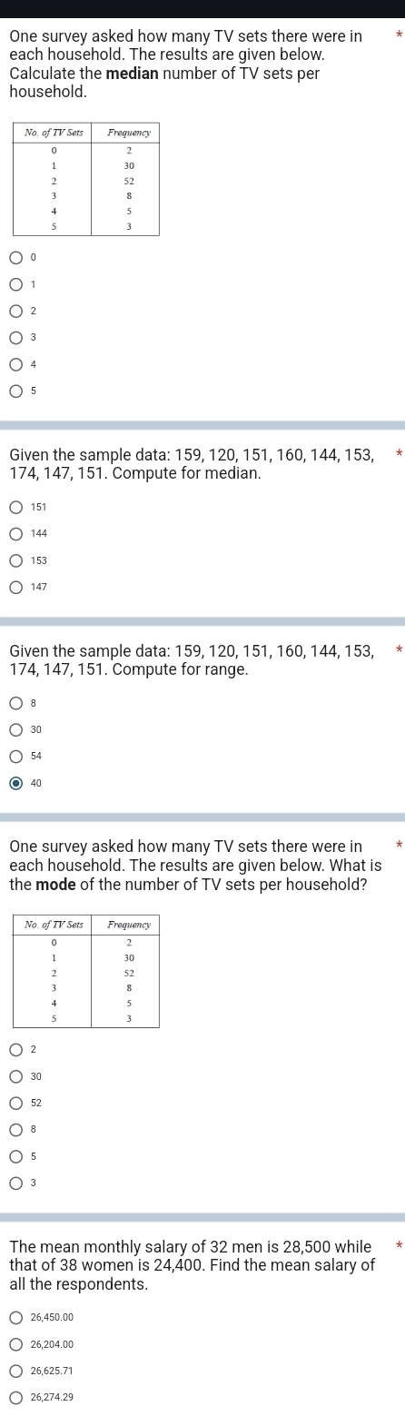 One survey asked how many TV sets there were in
each household. The results are given below.
Calculate the median number of TV sets per
household.
1
?
3
5
Given the sample data: 159, 120, 151, 160, 144, 153, *
174, 147, 151. Compute for median.
151
144
153
147
Given the sample data: 159, 120, 151, 160, 144, 153, *
174, 147, 151. Compute for range.
30
54
40
One survey asked how many TV sets there were in
each household. The results are given below. What is
the mode of the number of TV sets per household?
2
30
52
8
5
3
The mean monthly salary of 32 men is 28,500 while *
that of 38 women is 24,400. Find the mean salary of
all the respondents.
26.450.00
26.204.00
26,625.71
26,274.29