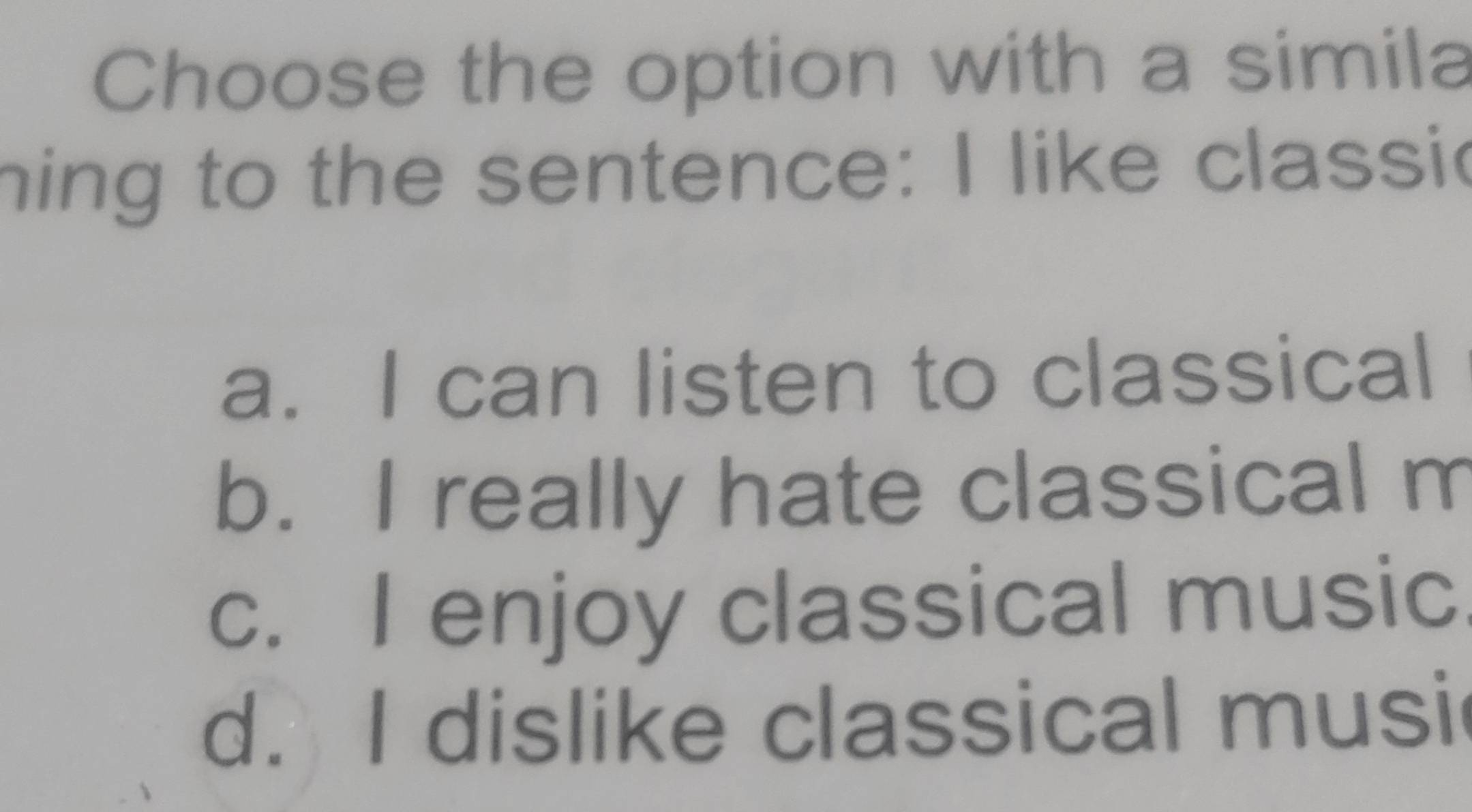 Choose the option with a simila
hing to the sentence: I like classic
a. I can listen to classical
b. I really hate classical m
c. I enjoy classical music
d. I dislike classical musi