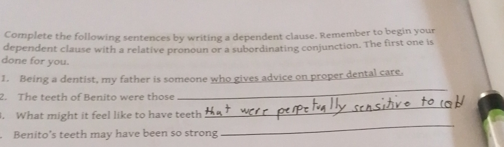 Complete the following sentences by writing a dependent clause. Remember to begin your 
dependent clause with a relative pronoun or a subordinating conjunction. The first one is 
done for you. 
1. Being a dentist, my father is someone who gives advice on proper dental care. 
2. The teeth of Benito were those 
_ 
_ 
. What might it feel like to have teeth 
_ 
. Benito’s teeth may have been so strong