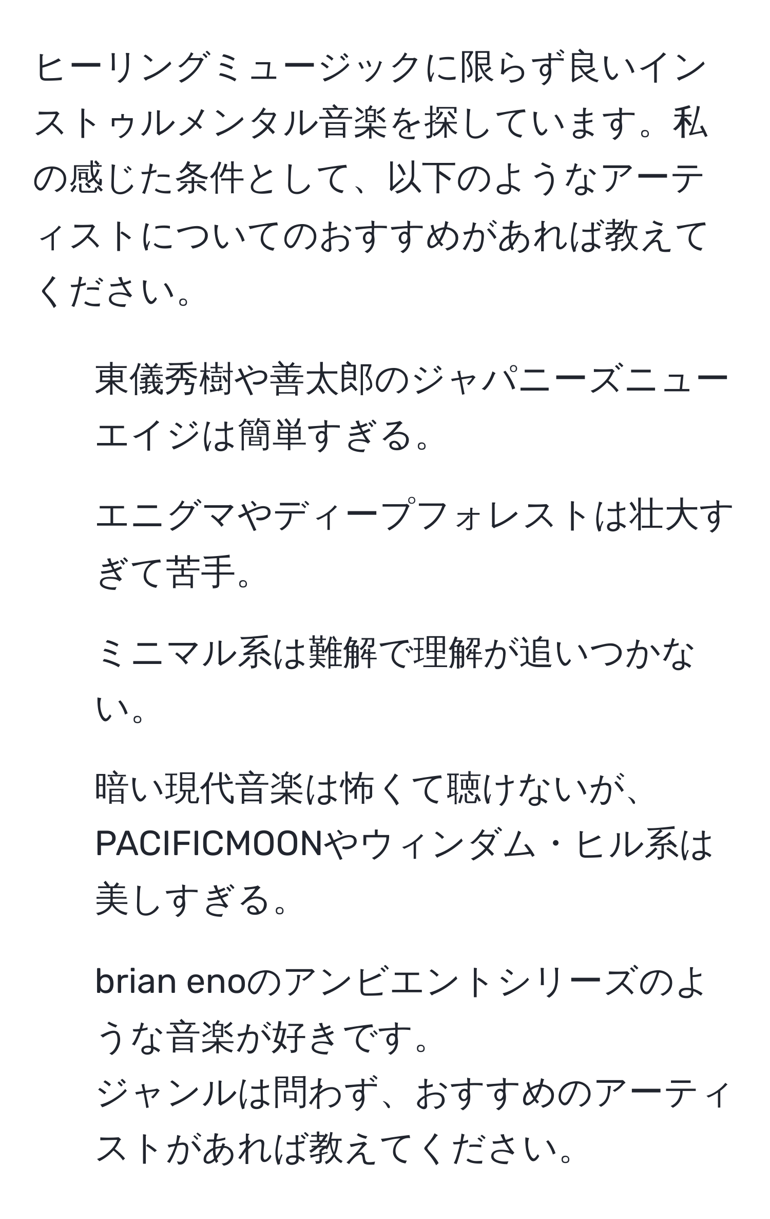 ヒーリングミュージックに限らず良いインストゥルメンタル音楽を探しています。私の感じた条件として、以下のようなアーティストについてのおすすめがあれば教えてください。  
- 東儀秀樹や善太郎のジャパニーズニューエイジは簡単すぎる。  
- エニグマやディープフォレストは壮大すぎて苦手。  
- ミニマル系は難解で理解が追いつかない。  
- 暗い現代音楽は怖くて聴けないが、PACIFICMOONやウィンダム・ヒル系は美しすぎる。  
- brian enoのアンビエントシリーズのような音楽が好きです。  
ジャンルは問わず、おすすめのアーティストがあれば教えてください。