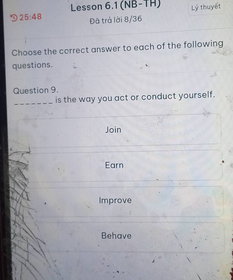 Lesson 6.1 (NB-TH) 
Lý thuyết 
D 25:48
Đã trả lời 8/36 
Choose the correct answer to each of the following 
questions. 
Question 9. 
_is the way you act or conduct yourself. 
Join 
Earn 
Improve 
Behave