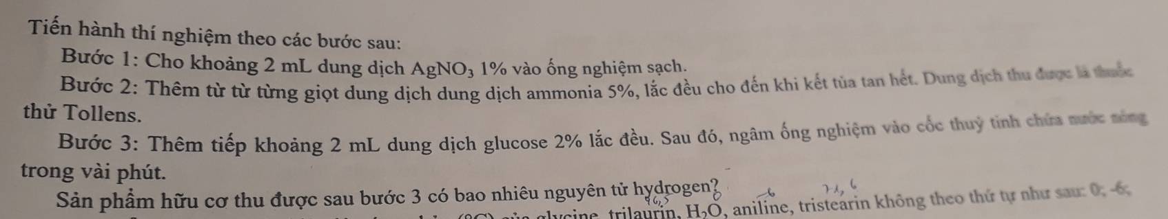 Tiến hành thí nghiệm theo các bước sau: 
Bước 1: Cho khoảng 2 mL dung dịch AgNO₃ 1% vào ống nghiệm sạch. 
Bước 2: Thêm từ từ từng giọt dung dịch dung dịch ammonia 5%, lắc đều cho đến khi kết tủa tan hết. Dung dịch thu được là thuộc 
thử Tollens. 
Bước 3: Thêm tiếp khoảng 2 mL dung dịch glucose 2% lắc đều. Sau đó, ngâm ống nghiệm vào cốc thuỷ tinh chứa nước sông 
trong vài phút. 
Sản phẩm hữu cơ thu được sau bước 3 có bao nhiêu nguyên tử hydrogen? 
H₂Ō, aniline, tristearin không theo thứ tự như sau: 0, -6,