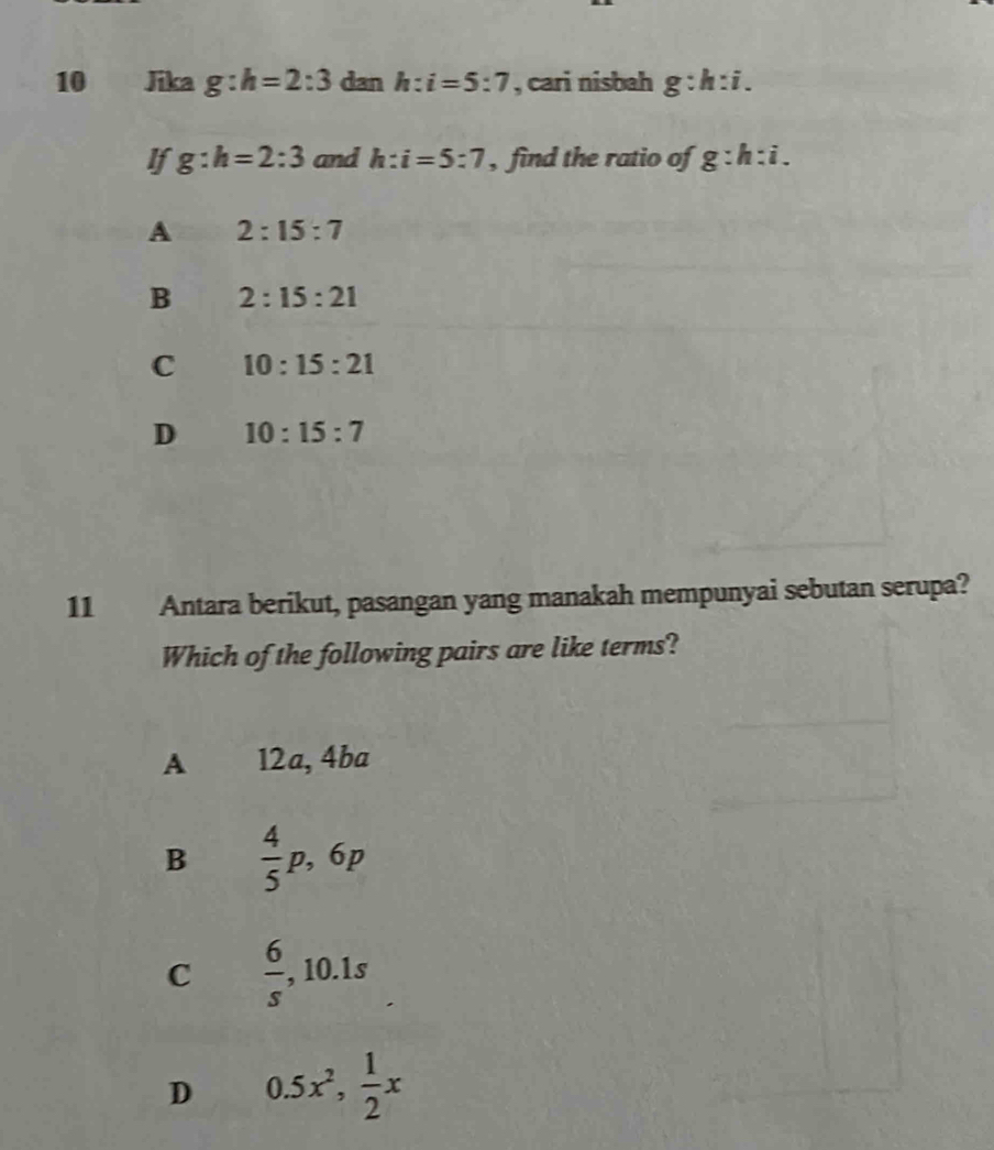 Jika g:h=2:3 dan h:i=5:7 , cari nisbah g:h:i. 
If g:h=2:3 and h:i=5:7 , find the ratio of g:h:i.
A 2:15:7
B 2:15:21
C 10:15:21
D 10:15:7
11 Antara berikut, pasangan yang manakah mempunyai sebutan serupa?
Which of the following pairs are like terms?
A 12a, 4ba
B  4/5 p, 6p
C  6/s  , 10.1s
D 0.5x^2,  1/2 x