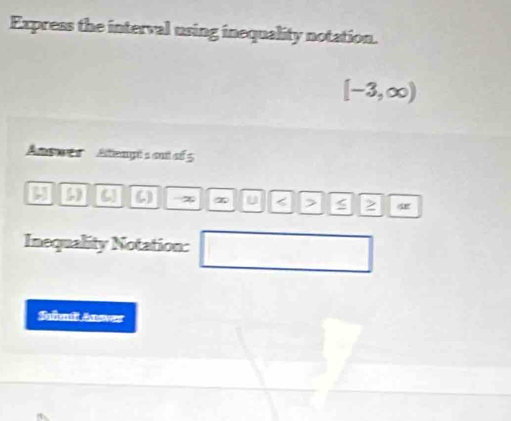 Express the interval using inequality notation.
[-3,∈fty )
Ansers Aempt s out of 5
[,] (,) 4 () u < > 2 
Inequality Notation: 
Samit Aner