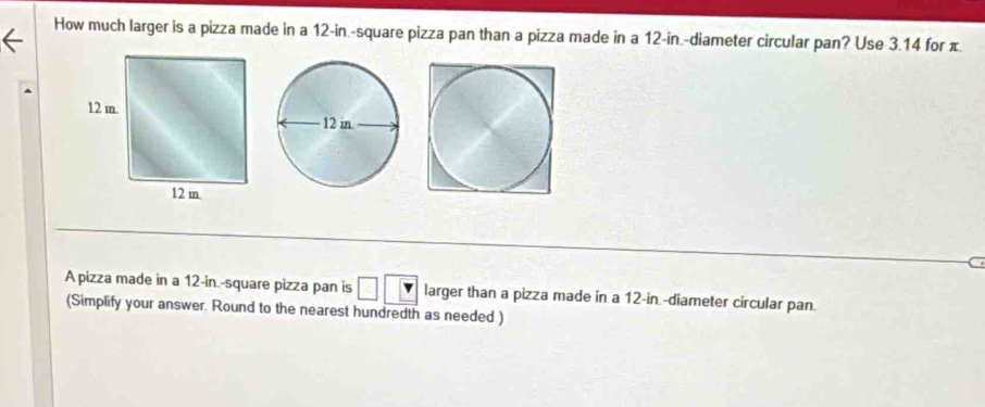 How much larger is a pizza made in a 12-in.-square pizza pan than a pizza made in a 12-in.-diameter circular pan? Use 3.14 for π
C 
A pizza made in a 12-in.-square pizza pan is larger than a pizza made in a 12-in -diameter circular pan. 
(Simplify your answer. Round to the nearest hundredth as needed )