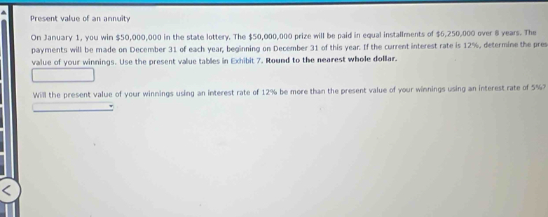 Present value of an annuity 
On January 1, you win $50,000,000 in the state lottery. The $50,000,000 prize will be paid in equal installments of $6,250,000 over 8 years. The 
payments will be made on December 31 of each year, beginning on December 31 of this year. If the current interest rate is 12%, determine the pres 
value of your winnings. Use the present value tables in Exhibit 7. Round to the nearest whole dollar. 
Will the present value of your winnings using an interest rate of 12% be more than the present value of your winnings using an interest rate of 5%?