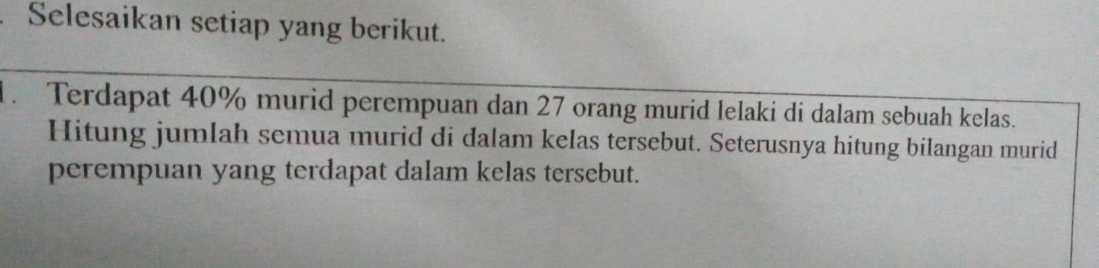 Selesaikan setiap yang berikut. 
1. Terdapat 40% murid perempuan dan 27 orang murid lelaki di dalam sebuah kelas. 
Hitung jumlah semua murid di dalam kelas tersebut. Seterusnya hitung bilangan murid 
perempuan yang terdapat dalam kelas tersebut.