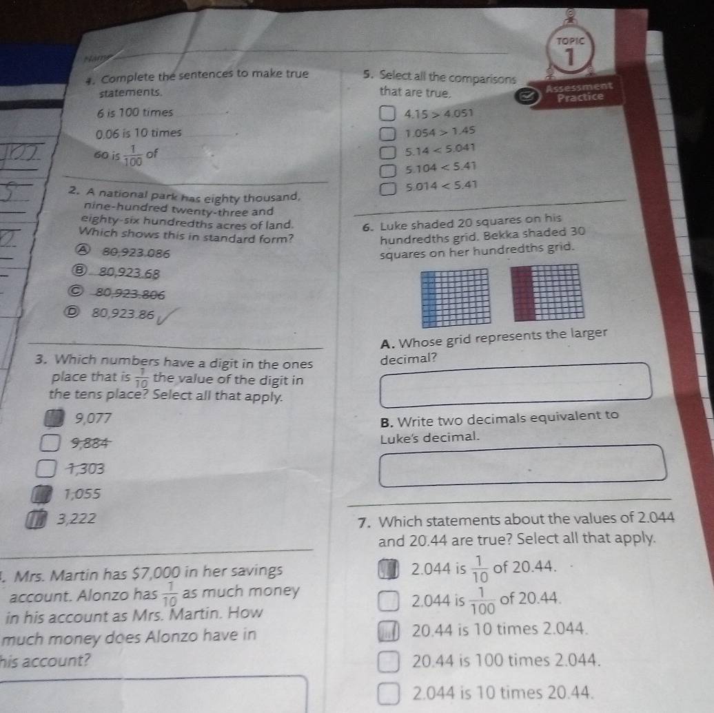 TOPIC
Nams
1
#. Complete the sentences to make true 5. Select all the comparisons
statements. that are true.
Assessment
Practice
6 is 100 times_ 4.15>4.051
0.06 is 10 times _. 1.054>1.45
60 is  1/100  of
5.14<5.041
_
5.104<5.41
5.014<5.41
2. A national park has eighty thousand,
nine-hundred twenty-three and
eighty-six hundredths acres of land. 6. Luke shaded 20 squares on his
Which shows this in standard form? hundredths grid, Bekka shaded 30
Ⓐ 80,923,086
squares on her hundredths grid.
⑧ 80,923.68
© 80,923.806
Ⓓ 80,923.86
A. Whose grid represents the larger
3. Which numbers have a digit in the ones decimal?
place that is  1/10  the value of the digit in
the tens place? Select all that apply.
9,077
B. Write two decimals equivalent to
9,884 Luke's decimal.
1,303
1,055
3,222
7. Which statements about the values of 2.044
and 20.44 are true? Select all that apply.
. Mrs. Martin has $7,000 in her savings 2.044 is  1/10  of 20.44.
account. Alonzo has  1/10  as much money 2.044 is  1/100  of 20.44.
in his account as Mrs. Martin. How
much money does Alonzo have in 20.44 is 10 times 2.044.
his account? 20.44 is 100 times 2.044.
2.044 is 10 times 20.44.