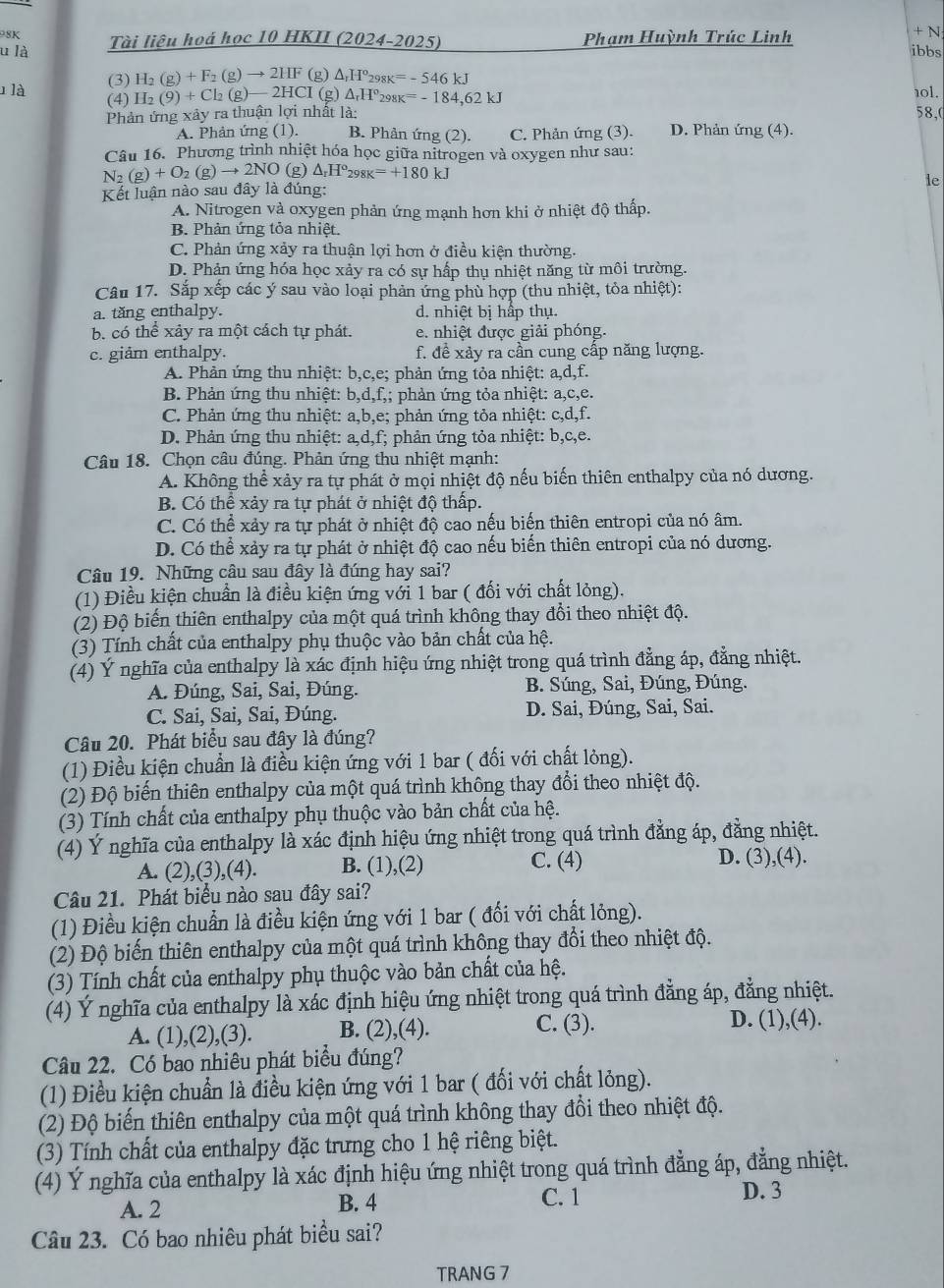 98K Tài liệu hoá học 10 HKII (2024-2025) Phạm Huỳnh Trúc Linh + N
ibbs
u là △ _rH°_298K=-546kJ
(3) H_2(g)+F_2(g)to 2HF (g)
1 là (4) H_2(9)+Cl_2(g) —2HCI (g) △ _rH°_298K=-184,62kJ 10l.
Phản ứng xây ra thuận lợi nhất là: 58,(
A. Phản ứng (1). B. Phân ứng (2). C. Phản ứng (3). D. Phản ứng (4).
Câu 16. Phương trình nhiệt hóa học giữa nitrogen và oxygen như sau:
N_2(g)+O_2(g)to 2NO(g)△ _rH°_298K=+180kJ
le
Kết luận nào sau đây là đúng:
A. Nitrogen và oxygen phản ứng mạnh hơn khi ở nhiệt độ thấp.
B. Phản ứng tỏa nhiệt.
C. Phản ứng xảy ra thuận lợi hơn ở điều kiện thường.
D. Phản ứng hóa học xảy ra có sự hấp thụ nhiệt năng từ môi trường.
Câu 17. Sắp xếp các ý sau vào loại phản ứng phù hợp (thu nhiệt, tỏa nhiệt):
a. tăng enthalpy. d. nhiệt bị hấp thụ
b. có thể xảy ra một cách tự phát. e. nhiệt được giải phóng.
c. giâm enthalpy. f. đề xảy ra cần cung cấp năng lượng.
A. Phản ứng thu nhiệt: b,c,e; phản ứng tỏa nhiệt: a,d,f.
B. Phản ứng thu nhiệt: b,d,f,; phản ứng tỏa nhiệt: a,c,e.
C. Phản ứng thu nhiệt: a,b,e; phản ứng tỏa nhiệt: c,d,f.
D. Phản ứng thu nhiệt: a,d,f; phản ứng tỏa nhiệt: b,c,e.
Câu 18. Chọn câu đúng. Phản ứng thu nhiệt mạnh:
A. Không thể xảy ra tự phát ở mọi nhiệt độ nếu biến thiên enthalpy của nó dương.
B. Có thể xảy ra tự phát ở nhiệt độ thấp.
C. Có thể xảy ra tự phát ở nhiệt độ cao nếu biến thiên entropi của nó âm.
D. Có thể xảy ra tự phát ở nhiệt độ cao nếu biến thiên entropi của nó dương.
Câu 19. Những câu sau đây là đúng hay sai?
(1) Điều kiện chuẩn là điều kiện ứng với 1 bar ( đối với chất lỏng).
(2) Độ biến thiên enthalpy của một quá trình không thay đổi theo nhiệt độ.
(3) Tính chất của enthalpy phụ thuộc vào bản chất của hệ.
(4) Ý nghĩa của enthalpy là xác định hiệu ứng nhiệt trong quá trình đẳng áp, đẳng nhiệt.
A. Đúng, Sai, Sai, Đúng.  B. Súng, Sai, Đúng, Đúng.
C. Sai, Sai, Sai, Đúng. D. Sai, Đúng, Sai, Sai.
Câu 20. Phát biểu sau đây là đúng?
(1) Điều kiện chuẩn là điều kiện ứng với 1 bar ( đối với chất lỏng).
(2) Độ biến thiên enthalpy của một quá trình không thay đổi theo nhiệt độ.
(3) Tính chất của enthalpy phụ thuộc vào bản chất của hệ.
(4) Ý nghĩa của enthalpy là xác định hiệu ứng nhiệt trong quá trình đẳng áp, đằng nhiệt.
C. (4)
A. (2),(3),(4). B. (1),(2) D. (3),(4).
Câu 21. Phát biểu nào sau đây sai?
(1) Điều kiện chuẩn là điều kiện ứng với 1 bar ( đổi với chất lỏng).
(2) Độ biến thiên enthalpy của một quá trình không thay đổi theo nhiệt độ.
(3) Tính chất của enthalpy phụ thuộc vào bản chất của hệ.
(4) Ý nghĩa của enthalpy là xác định hiệu ứng nhiệt trong quá trình đẳng áp, đẳng nhiệt.
A. (1),(2),(3). B. (2),(4). C. (3). D. (1),(4).
Câu 22. Có bao nhiêu phát biểu đúng?
(1) Điều kiện chuẩn là điều kiện ứng với 1 bar ( đối với chất lỏng).
(2) Độ biến thiên enthalpy của một quá trình không thay đổi theo nhiệt độ.
(3) Tính chất của enthalpy đặc trưng cho 1 hệ riêng biệt.
(4) Ý nghĩa của enthalpy là xác định hiệu ứng nhiệt trong quá trình đẳng áp, đẳng nhiệt.
A. 2 B. 4 C. 1
D. 3
Câu 23. Có bao nhiêu phát biểu sai?
TRANG 7