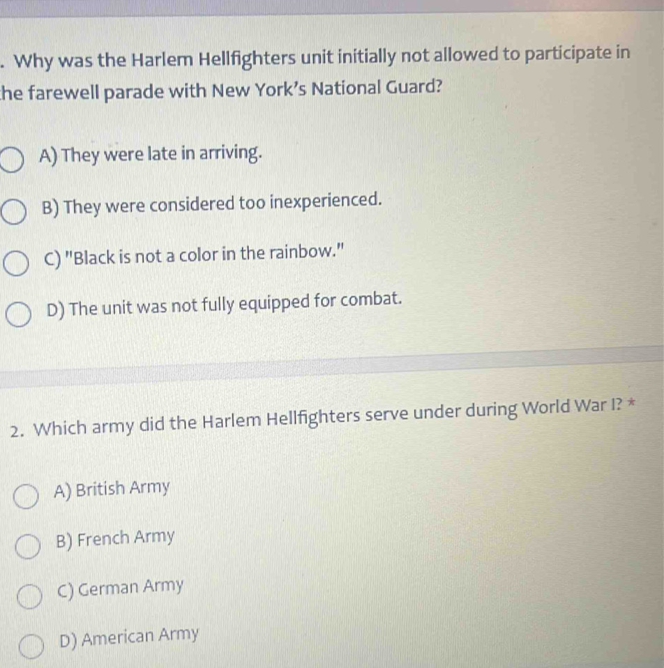 Why was the Harlem Hellfighters unit initially not allowed to participate in
the farewell parade with New York’s National Guard?
A) They were late in arriving.
B) They were considered too inexperienced.
C) "Black is not a color in the rainbow."
D) The unit was not fully equipped for combat.
2. Which army did the Harlem Hellfighters serve under during World War I? *
A) British Army
B) French Army
C) German Army
D) American Army