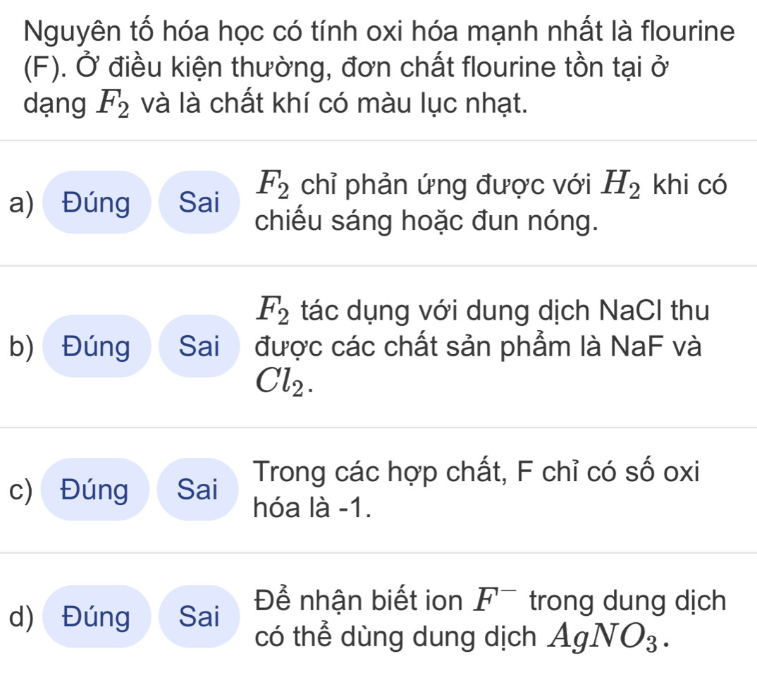 Nguyên tố hóa học có tính oxi hóa mạnh nhất là flourine 
(F). Ở điều kiện thường, đơn chất flourine tồn tại ở 
dạng F_2 và là chất khí có màu lục nhạt. 
a) Đúng Sai F_2 chỉ phản ứng được với H_2 khi có 
chiếu sáng hoặc đun nóng.
F_2 tác dụng với dung dịch NaCl thu 
b) Đúng Sai được các chất sản phẩm là NaF và
Cl_2. 
c) Đúng Sai Trong các hợp chất, F chỉ có số oxi
hóa là -1. 
d) Đúng Sai Để nhận biết ion F^- trong dung dịch 
có thể dùng dung dịch AgNO_3.