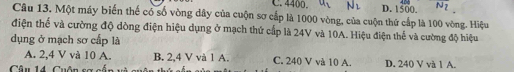 C. 4400. u_2 D. 1500.
Câu 13. Một máy biến thế có số vòng dây của cuộn sơ cấp là 1000 vòng, của cuộn thứ cấp là 100 vòng. Hiệu
điện thế và cường độ dòng điện hiệu dụng ở mạch thứ cấp là 24V và 10A. Hiệu điện thể và cường độ hiệu
dụng ở mạch sơ cấp là
A. 2, 4 V và 10 A. B. 2,4 V và 1 A. C. 240 V và 10 A.
Câu 14 Cuân s= cố D. 240 V và 1 A.