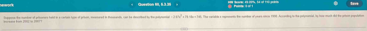 ework Question 60, 5.3.35 HW Score: 49.09%, 54 of 110 points Points: 0 of 1 Save 
Suppose the number of prisoners held in a certain type of prison, measured in thousands, can be described by the polynomial -207x^2+7818x+745. The variable x represents the number of years since 1993. According to the polynomial, by how much did the prisos population