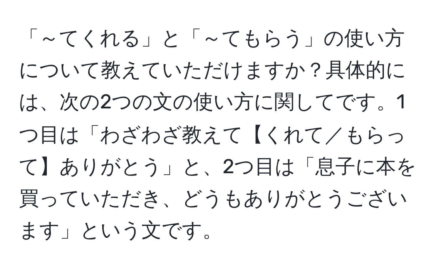 「～てくれる」と「～てもらう」の使い方について教えていただけますか？具体的には、次の2つの文の使い方に関してです。1つ目は「わざわざ教えて【くれて／もらって】ありがとう」と、2つ目は「息子に本を買っていただき、どうもありがとうございます」という文です。