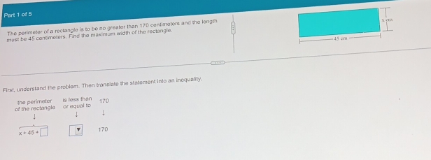 The perimeter of a rectangle is to be no greater than 170 centimeters and the length 
must be 45 centimeters. Find the maximum width of the rectangle. 
First, understand the problem. Then translate the statement into an inequality. 
of the rectangle or equal to the perimeter is less than 170
x+45+□ v 170