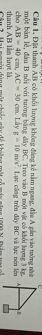 Đặt thanh AB có khối lượng không đáng kể nằm ngang, đầu A gắn vào tường nhờ 
một bản lề, đàu B nối với tường bằng dây BC. Treo vào B một vật có khối lượng 3 kg, 
cho AB=40cm, AC=30cm. Lấy g=10m/s^2. Lực căng trên dây BC và lực nén lên 
thanh AB lần lượt là. 
Câu 2 Hai ngời dùng một chiếc gây để khiêng một cố máy năng 1900 N. Điểm troo cố