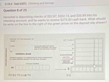 Test (CST): Checking and Savings 
Question 8 of 25 
Herschel is depositing checks of $52.87, $302.13, and $35.89 into his 
checking account, and he wants to receive $275.00 cash back. What should 
he write on the line to the right of the green arrow on the deposit slip shown? 
DEPOSIT TO THE ACGOUNT OF NAME Cltn 
DAT 

19 
NaticNal Bank 
DEPCSTS SUBMECT TD-CORRECTION BY PROOP DEPHRTWENT SUS TOTA 
A sTND coDTED B RCS to TH TRs pAT 

ACCOUNT NUMBER 
* 
$ 
にäå?¤èå8?¤ 03