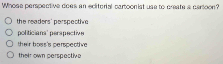 Whose perspective does an editorial cartoonist use to create a cartoon?
the readers' perspective
politicians' perspective
their boss's perspective
their own perspective