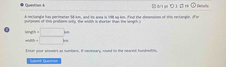 つ 3 ⇄19 12 Details 
A rectangle has perimeter 58 km, and its area is 198 sq-km. Find the dimensions of this rectangle. (For 
purposes of this problem only, the width is shorter than the length.) 
2 length =□ km
width =□ km
Enter your answers as numbers. If necessary, round to the nearest hundredths. 
Submit Question