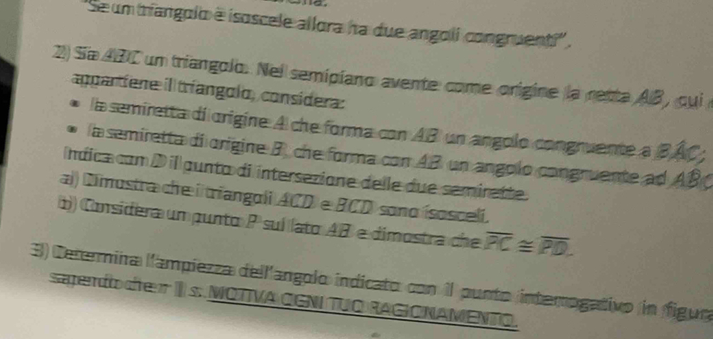 'Se um mangolo é isoscele allora ha due angoli congruenti''. 
2) Sía ABC un triangolo. Nel semipíano avente come origine la retta AB , qui 
appartíene il tríangolo, considera: 
la semiretta di origine A che forma con AB un angolo congruente a BÂC; 
la semiretta di origine B, che forma con AB un angolo congruente ad ABC
Índica com D il gunta di intersezione delle due semirette. 
a) Dimustra che i triangoli ACD e BCD sono ísosceli. 
1) Considera um punto P suí lato AB e dimostra che overline PC≌ overline PD. 
3) Ceternina l'ampiezza dell'angolo indicato con 1l punto intemogativo in figue 
sendo de II s. MOTTVA OGNITUO RAGIO NAMENTO.