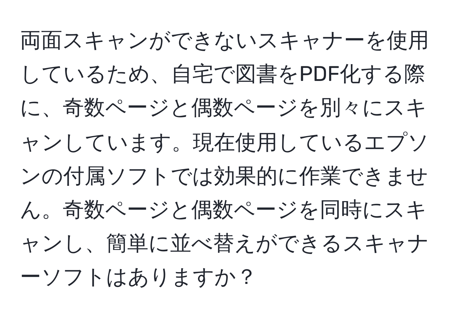 両面スキャンができないスキャナーを使用しているため、自宅で図書をPDF化する際に、奇数ページと偶数ページを別々にスキャンしています。現在使用しているエプソンの付属ソフトでは効果的に作業できません。奇数ページと偶数ページを同時にスキャンし、簡単に並べ替えができるスキャナーソフトはありますか？