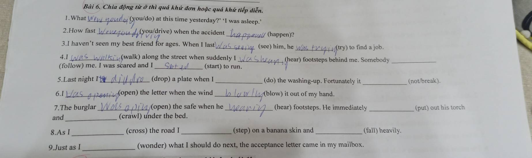 Chia động từ ở thì quá khứ đơn hoặc quá khứ tiếp diễn. 
1.What _(you/do) at this time yesterday?’ ‘I was asleep.’ 
2.How fast _(you/drive) when the accident _ (happen)? 
3.I haven’t seen my best friend for ages. When I last_ (see) him, he_ 
(try) to find a job. 
4.I (walk) along the street when suddenly I _(hear) footsteps behind me. Somebody_ 
(follow) me. I was scared and I _(start) to run. 
5.Last night I_ (drop) a plate when I _(do) the washing-up. Fortunately it _(not/break). 
6.I_ (open) the letter when the wind _(blow) it out of my hand. 
7.The burglar_ (open) the safe when he _(hear) footsteps. He immediately _(put) out his torch 
and _(crawl) under the bed. 
8.As I _(cross) the road I _(step) on a banana skin and (fall) heavily. 
9.Just as I _(wonder) what I should do next, the acceptance letter came in my mailbox.