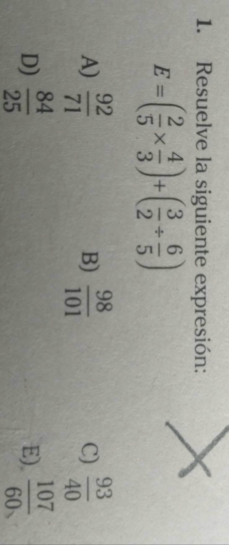 Resuelve la siguiente expresión:
E=( 2/5 *  4/3 )+( 3/2 /  6/5 )
A)  92/71  B)  98/101  C)  93/40 
D)  84/25  E).  107/60 